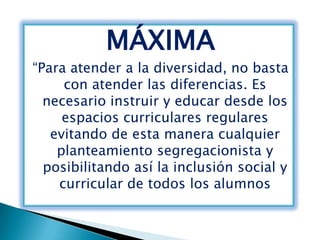 MÁXIMA
“Para atender a la diversidad, no basta
     con atender las diferencias. Es
  necesario instruir y educar desde los
     espacios curriculares regulares
   evitando de esta manera cualquier
    planteamiento segregacionista y
  posibilitando así la inclusión social y
    curricular de todos los alumnos
 