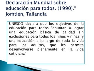 UNESCO declara que los objetivos de la
educación para todos “apuntan a lograr
una educación básica de calidad sin
exclusiones para todos los niños y niñas, y
una educación a lo largo de toda la vida
para los adultos, que les permita
desenvolverse plenamente en la vida
cotidiana”
 