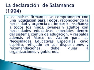   Los países firmantes se comprometen con
    una Educación para Todos, reconociendo la
    necesidad y urgencia de impartir enseñanza
    a todos los niños, jóvenes y adultos con
    necesidades educativas especiales dentro
    del sistema común de educación, y respalda
    además el Marco de Acción para las
    Necesidades Educativas Especiales, cuyo
    espíritu, reflejado en sus disposiciones y
    recomendaciones,       debe     guiar    a
    organizaciones y gobiernos.
 