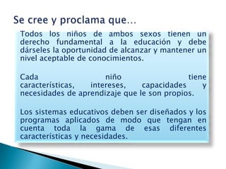 Todos los niños de ambos sexos tienen un
derecho fundamental a la educación y debe
dárseles la oportunidad de alcanzar y mantener un
nivel aceptable de conocimientos.

Cada                  niño                  tiene
características,  intereses,    capacidades     y
necesidades de aprendizaje que le son propios.

Los sistemas educativos deben ser diseñados y los
programas aplicados de modo que tengan en
cuenta toda la gama de esas diferentes
características y necesidades.
 