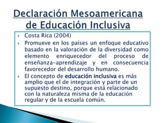    Costa Rica (2004)
   Promueve en los países un enfoque educativo
    basado en la valoración de la diversidad como
    elemento enriquecedor del proceso de
    enseñanza-aprendizaje y en consecuencia
    favorecedor del desarrollo humano.
   El concepto de educación inclusiva es más
    amplio que el de integración y parte de un
    supuesto destino, porque está relacionado
    con la naturaleza misma de la educación
    regular y de la escuela común.
 