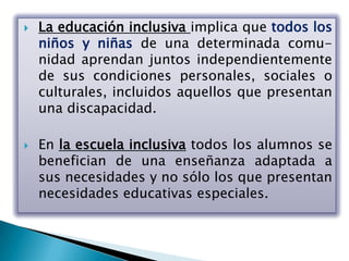    La educación inclusiva implica que todos los
    niños y niñas de una determinada comu-
    nidad aprendan juntos independientemente
    de sus condiciones personales, sociales o
    culturales, incluidos aquellos que presentan
    una discapacidad.

   En la escuela inclusiva todos los alumnos se
    benefician de una enseñanza adaptada a
    sus necesidades y no sólo los que presentan
    necesidades educativas especiales.
 