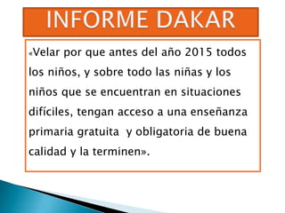 «Velar   por que antes del año 2015 todos
los niños, y sobre todo las niñas y los
niños que se encuentran en situaciones
difíciles, tengan acceso a una enseñanza
primaria gratuita y obligatoria de buena
calidad y la terminen».
 