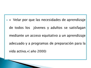    « Velar por que las necesidades de aprendizaje

    de todos los   jóvenes y adultos se satisfagan

    mediante un acceso equitativo a un aprendizaje

    adecuado y a programas de preparación para la

    vida activa.»( año 2000)
 