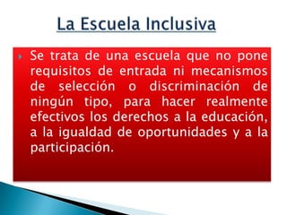    Se trata de una escuela que no pone
    requisitos de entrada ni mecanismos
    de selección o discriminación de
    ningún tipo, para hacer realmente
    efectivos los derechos a la educación,
    a la igualdad de oportunidades y a la
    participación.
 