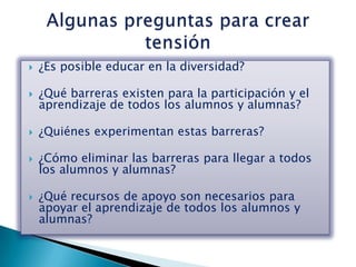    ¿Es posible educar en la diversidad?

   ¿Qué barreras existen para la participación y el
    aprendizaje de todos los alumnos y alumnas?

   ¿Quiénes experimentan estas barreras?

   ¿Cómo eliminar las barreras para llegar a todos
    los alumnos y alumnas?

   ¿Qué recursos de apoyo son necesarios para
    apoyar el aprendizaje de todos los alumnos y
    alumnas?
 