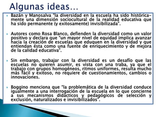    Bazán y Manosalva “la diversidad en la escuela ha sido histórica-
    mente una dimensión sociocultural de la realidad educativa que
    ha sido permanente (y exitosamente) invisibilizada”.

   Autores como Rosa Blanco, defienden la diversidad como un valor
    positivo y declara que “un mayor nivel de equidad implica avanzar
    hacia la creación de escuelas que eduquen en la diversidad y que
    entiendan ésta como una fuente de enriquecimiento y de mejora
    de la calidad educativa”.

   Sin embargo, trabajar con la diversidad es un desafío que las
    escuelas no quieren asumir, es vista con una traba, ya que el
    trabajo con grupos homogéneos, ritmos uniformes, resulta mucho
    más fácil y exitoso, no requiere de cuestionamientos, cambios o
    innovaciones.

   Boggino menciona que “la problemática de la diversidad conduce
    igualmente a una interrogación de la escuela en lo que concierne
    a sus mecanismos didácticos y pedagógicos de selección y
    exclusión, naturalizados e invisibilizados”.
 