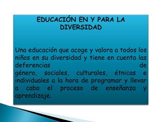 EDUCACIÓN EN Y PARA LA
            DIVERSIDAD


Una educación que acoge y valora a todos los
niños en su diversidad y tiene en cuenta las
deferencias                               de
género, sociales, culturales, étnicas e
individuales a la hora de programar y llevar
a cabo el proceso de enseñanza y
aprendizaje.
 