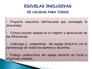 ESCUELAS INCLUSIVAS
              DE CALIDAD PARA TODOS


• Proyecto educativo institucional que contempla la
diversidad.

• Cultura escolar basada en el respeto y apreciación de
las diferencias.

• Liderazgo y compromiso del equipo directivo con el
aprendizaje de todos los alumnos y docentes.

• Trabajo colaborativo del equipo docente en torno a
objetivos comunes.
 