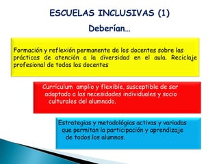 ESCUELAS INCLUSIVAS (1)
                         Deberían…

Formación y reflexión permanente de los docentes sobre las
prácticas de atención a la diversidad en el aula. Reciclaje
profesional de todos los docentes


         Currículum amplio y flexible, susceptible de ser
          adaptado a las necesidades individuales y socio
           culturales del alumnado.


              Estrategias y metodológias activas y variadas
               que permitan la participación y aprendizaje
                de todos los alumnos.
 