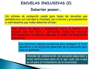 ESCUELAS INCLUSIVAS (2)
                     Deberían poseer…
Un sistema de evaluación común para todos los docentes que
estableciera con claridad la finalidad, los criterios y procedimientos
e instrumentos que todos deberían utilizar.

     Una cultura de apoyo y colaboración entre la familia y la
     escuela que nos lleve a aprovechar todos los recursos
     utilizables para la atención adecuada de todas las necesidades
     educativas.

           Los recursos y apoyos necesarios para conseguir el trato
           equitativo y los objetivos generales de la educación para
           todo el alumnado.

                  Alianzas de colaboración con escuelas especiales y
                  otras instituciones para en la que cada una ocupe
                  su rol para el tratamiento de la diversidad.
 
