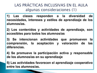 1) Las clases responden a la diversidad de
necesidades, intereses y estilos de aprendizaje de los
alumnos/as.
2) Los contenidos y actividades de aprendizaje, son
accesibles para todos los alumnos/as
3) Se intencionan actividades que promueven la
comprensión, la aceptación y valoración de las
diferencias.
4) Se promueve la participación activa y responsable
de los alumnos/as en su aprendizaje
5) Las actividades favorecen el aprendizaje cooperativo
entre los alumnos/as.
 