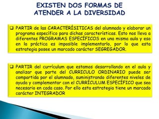 EXISTEN DOS FORMAS DE
           ATENDER A LA DIVERSIDAD

 PARTIR de las CARACTERÍSITICAS del alumnado y elaborar un
  programa específico para dichas características. Esto nos lleva a
  diferentes PROGRAMAS ESPECÍFICOS en una misma aula y eso
  en la práctica es imposible implementarlo, por lo que esta
  estrategia posee un marcado carácter SEGREGADOR.


 PARTIR del currículum que estamos desarrollando en el aula y
  analizar que parte del CURRICULO ORDINARIO puede ser
  compartida por el alumnado, suministrando diferentes niveles de
  ayuda y complementar con el CURRÍCULUM ESPECÍFICO que sea
  necesario en cada caso. Por ello esta estrategia tiene un marcado
  carácter INTEGRADOR
 