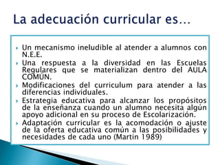    Un mecanismo ineludible al atender a alumnos con
    N.E.E.
   Una respuesta a la diversidad en las Escuelas
    Regulares que se materializan dentro del AULA
    COMÚN.
   Modificaciones del curriculum para atender a las
    diferencias individuales.
   Estrategia educativa para alcanzar los propósitos
    de la enseñanza cuando un alumno necesita algún
    apoyo adicional en su proceso de Escolarización.
   Adaptación curricular es la acomodación o ajuste
    de la oferta educativa común a las posibilidades y
    necesidades de cada uno (Martin 1989)
 