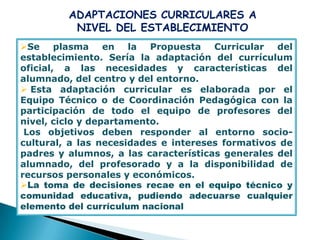 ADAPTACIONES CURRICULARES A
          NIVEL DEL ESTABLECIMIENTO
Se plasma en la Propuesta Curricular del
establecimiento. Sería la adaptación del currículum
oficial, a las necesidades y características del
alumnado, del centro y del entorno.
 Esta adaptación curricular es elaborada por el
Equipo Técnico o de Coordinación Pedagógica con la
participación de todo el equipo de profesores del
nivel, ciclo y departamento.
 Los objetivos deben responder al entorno socio-
cultural, a las necesidades e intereses formativos de
padres y alumnos, a las características generales del
alumnado, del profesorado y a la disponibilidad de
recursos personales y económicos.
La toma de decisiones recae en el equipo técnico y
comunidad educativa, pudiendo adecuarse cualquier
elemento del currículum nacional
 