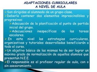 ADAPTACIONES CURRICULARES
                 A NIVEL DE AULA
Son dirigidas al alumnado de un grupo-clase.
Debería contener dos elementos imprescindibles y
progresivos:
    Adecuación de la planificación al punto de partida
    inicial del grupo.
    Adecuaciones      inespecíficas  de   las   tareas
    escolares.
 En este nivel las estrategias curriculares,
organizativas y tutoriales desarrolladas beneficiarán a
todo el curso.
Un objetivo básico de las mismas ha de ser lograr un
máximo grado de normalización de aquellos alumnos que
presentan N.E.E.
El responsable es el profesor regular de aula, con o
sin asesoramiento.
 