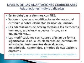    Están dirigidas a alumnos con NEE.
   Suponen ajustes o modificaciones del acceso al
    currículo o sobre elementos básicos del mismo.
   Las adaptaciones de acceso afectan a los elementos
    humanos, espacios y aspectos físicos, en el
    equipamiento,…
   Las modificaciones curriculares afectan de forma
    significativa, o no, a los elementos del currículum:
    actividades, instrumentos de evaluación,
    metodología, contenidos, criterios de evaluación u
    objetivos
    Las decisiones son tomadas por el equipo de profesionales que atiende al
                                     alumno

                                                                               37
 