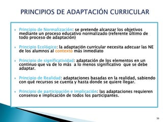    Principio de Normalización: se pretende alcanzar los objetivos
    mediante un proceso educativo normalizado (referente último de
    todo proceso de adaptación)

   Principio Ecológico: la adaptación curricular necesita adecuar las NE
    de los alumnos al contexto más inmediato

   Principio de significatividad: adaptación de los elementos en un
    continuo que va de lo más a lo menos significativo que se debe
    adaptar.

   Principio de Realidad: adaptaciones basadas en la realidad, sabiendo
    con qué recursos se cuenta y hasta donde se quiere llegar.

   Principio de participación e implicación: las adaptaciones requieren
    consenso e implicación de todos los participantes.




                                                                            39
 