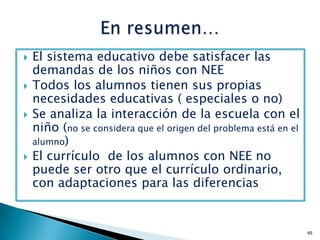    El sistema educativo debe satisfacer las
    demandas de los niños con NEE
   Todos los alumnos tienen sus propias
    necesidades educativas ( especiales o no)
   Se analiza la interacción de la escuela con el
    niño (no se considera que el origen del problema está en el
    alumno)
   El currículo de los alumnos con NEE no
    puede ser otro que el currículo ordinario,
    con adaptaciones para las diferencias


                                                                  45
 