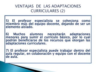 5) El profesor especialista se cohesiona como
miembro más del equipo docente, dejando de ser un
elemento aislado.

6) Muchos alumnos necesitarán adaptaciones
menores para sumir el currículo básico, por lo cual
podrán beneficiarse de los recursos que otorgan las
adaptaciones curriculares.

7) El profesor especialista puede trabajar dentro del
aula regular, en colaboración y equipo con el docente
de aula.
 