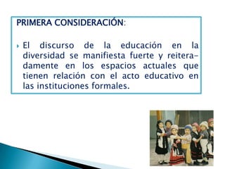 PRIMERA CONSIDERACIÓN:

   El discurso de la educación en la
    diversidad se manifiesta fuerte y reitera-
    damente en los espacios actuales que
    tienen relación con el acto educativo en
    las instituciones formales.
 