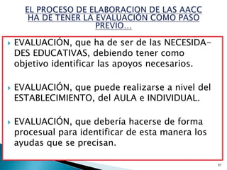    EVALUACIÓN, que ha de ser de las NECESIDA-
    DES EDUCATIVAS, debiendo tener como
    objetivo identificar las apoyos necesarios.

   EVALUACIÓN, que puede realizarse a nivel del
    ESTABLECIMIENTO, del AULA e INDIVIDUAL.

   EVALUACIÓN, que debería hacerse de forma
    procesual para identificar de esta manera los
    ayudas que se precisan.

                                                    51
 