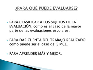    PARA CLASIFICAR A LOS SUJETOS DE LA
    EVALUACIÓN, como es el caso de la mayor
    parte de las evaluaciones escolares.

   PARA DAR CUENTA DEL TRABAJO REALIZADO,
    como puede ser el caso del SIMCE.

   PARA APRENDER MÁS Y MEJOR.
 