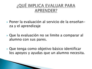    Poner la evaluación al servicio de la enseñan-
    za y el aprendizaje

   Que la evaluación no se limite a comparar al
    alumno con sus pares.

   Que tenga como objetivo básico identificar
    los apoyos y ayudas que un alumno necesita.
 