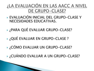    EVALUACIÓN INICIAL DEL GRUPO-CLASE Y
    NECESIDADES EDUCATIVAS.

   ¿PARA QUÉ EVALUAR GRUPO-CLASE?

   ¿QUÉ EVALUAR EN GRUPO-CLASE ?

   ¿CÓMO EVALUAR UN GRUPO-CLASE?

   ¿CUÁNDO EVALUAR A UN GRUPO-CLASE?
 
