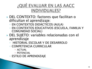    DEL CONTEXTO: factores que facilitan o
    dificultan el aprendizaje:
    ◦ EN CONTEXTOS DIDÁCTICOS (AULA)
    ◦ EN CONTEXTOS EDUCATIVOS (ESCUELA, FAMILIA Y
      COMUNIDAD SOCIAL)
   DEL SUJETO: variables relacionadas con el
    aprendizaje
    ◦ HISTORIAL ESCOLAR Y DE DESARROLO
    ◦ COMPETENCIA CURRICULAR
        ACTUAL
        POTENCIAL
    ◦ ESTILO DE APRENDIZAJE


                                                    58
 