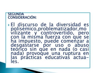 SEGUNDA
CONSIDERACIÓN:

 El discurso de la diversidad es
 polisémico,problematizador,mo
 vilizante y controvertido, pero
 con la misma fuerza con que se
 ha impuesto, puede comenzar a
 desgastarse por uso o abuso
 teórico sin que en nada (o casi
 nada) provoque una ruptura en
 las prácticas educativas actua-
 les.
 