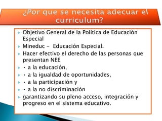    Objetivo General de la Política de Educación
    Especial
   Mineduc - Educación Especial.
   Hacer efectivo el derecho de las personas que
    presentan NEE
   • a la educación,
   • a la igualdad de oportunidades,
   • a la participación y
   • a la no discriminación
   garantizando su pleno acceso, integración y
    progreso en el sistema educativo.
 