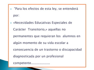    "Para los efectos de esta ley, se entenderá

    por:

   «Necesidades Educativas Especiales de

    Carácter Transitorio,» aquellas no

    permanentes que requieran los alumnos en

    algún momento de su vida escolar a

    consecuencia de un trastorno o discapacidad

    diagnosticada por un profesional

    competente...................
 