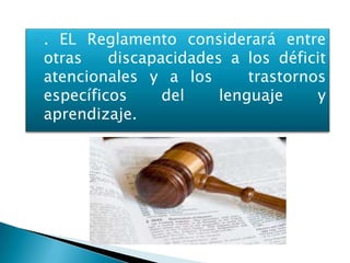    . EL Reglamento considerará entre
    otras    discapacidades a los déficit
    atencionales y a los       trastornos
    específicos     del    lenguaje     y
    aprendizaje.
 