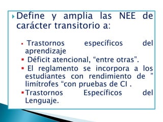  Define y amplia las NEE de
 carácter transitorio a:
    Trastornos      específicos       del
    aprendizaje
   Déficit atencional, “entre otras”.
   El reglamento se incorpora a los
    estudiantes con rendimiento de ”
    limítrofes “con pruebas de CI .
   Trastornos       Específicos       del
    Lenguaje.
 