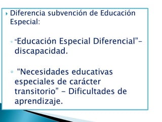    Diferencia subvención de Educación
    Especial:

    ◦ “EducaciónEspecial Diferencial”–
     discapacidad.

    ◦ “Necesidades educativas
     especiales de carácter
     transitorio” - Dificultades de
     aprendizaje.
 