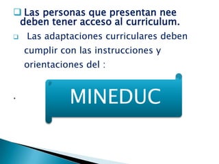  Las personas que presentan nee
 deben tener acceso al curriculum.
   Las adaptaciones curriculares deben
    cumplir con las instrucciones y
    orientaciones del :


.
              MINEDUC
 