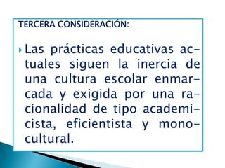 TERCERA CONSIDERACIÓN:


 Las prácticas educativas ac-
 tuales siguen la inercia de
 una cultura escolar enmar-
 cada y exigida por una ra-
 cionalidad de tipo academi-
 cista, eficientista y mono-
 cultural.
 