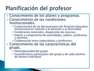    Conocimiento de los planes y programas.
   Conocimiento de las condiciones
    institucionales.
      Conocimiento de las declaraciones del Proyecto Educativo
       Institucional en relación a la atención a la diversidad.
      Condiciones materiales, disposición de recursos.
      Interés y compromiso de autoridades, padres, profesores
       y alumnos.
      Colaboración entre especialistas y profesores.
   Conocimiento de las características del
    grupo.
      Heterogeneidad del grupo.
      Características particulares del grupo y de cada alumno
       de manera individual.
 