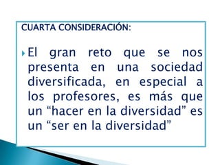 CUARTA CONSIDERACIÓN:


 El gran reto que se nos
 presenta en una sociedad
 diversificada, en especial a
 los profesores, es más que
 un “hacer en la diversidad” es
 un “ser en la diversidad”
 