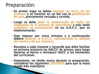 Preparación:
   En primer lugar se deben detectar las N.E.E. de los
    alumnos y se mezclan en un bol con la planificación
    de aula, previamente revisada y cernida.
   Luego se debe pedir la colaboración de todos los
    implicados en el proceso de aprendizaje y más tarde
    establecer su participación en las A.A.C.C. que se
    implementarán.
   Deje reposar por cinco minutos y a continuación
    deberá elaborar la A.A.C.C. considerando la realidad
    del centro y de sus alumnos.
   Revuelva a cada instante y recuerde que debe facilitar
    en primera instancia las AACCC de acceso, para luego
    llevarlas al Horno e introducir AACC a los elementos
    del currículum.
   Importante, no olvide nunca durante la preparación,
    considerar los siguientes CRITERIOS para que la masa
    quede más esponjosa:
 