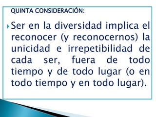 QUINTA CONSIDERACIÓN:

 Seren la diversidad implica el
 reconocer (y reconocernos) la
 unicidad e irrepetibilidad de
 cada ser, fuera de todo
 tiempo y de todo lugar (o en
 todo tiempo y en todo lugar).
 