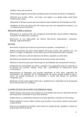 •Utilizar micas de aumento.

  •Fotocopiar páginas de los libros amplificando el tamaño de textos e imágenes.

  •Permitir que el niño utilice una hoja, una regla o sus dedos bajo cada línea
  impresa que copie.

  •Respetar al tiempo que el alumno requiera para realizar las actividades escritas.

  •Adaptar el ritmo de ejecución de modo que sea una experiencia exitosa y no
  un riesgo para la frustración.

REFLEXIÓN SOBRE LA LENGUA

  •Favorecer la construcción de categorías gramaticales (pronombres) utilizando
  contrastes en diferentes contextos.

  •Promover el uso adecuado de formas discursivas (descripción, narración,
  diálogo, argumentación).

LECTURA

  •Fomentar el gusto por la lectura (que lean los padres, compañeros…).

  •Utilizar portadores de texto sobre objetos del aula: puerta, silla, pizarrón, etc., en
  blanco y negro y realizados, a una altura que el niño pueda tocarlos y leerlos.

  •Utilizar un atril para colocar derechos los libros y papeles cuando lean.

  •Anticipar (el maestro) (el contenido de la lectura antes de iniciarla.

  •Motivar el alumno para que intervenga en actividades de comprensión lectora.

  •Organizar las actividades en binas o equipos muy pequeños para la narración o
  la lectura de cuentos, relatos, rimas, etc., permitiendo la interacción entre
  compañeros.
  •Aprovechar el liderazgo que puede desarrollar el niño para organizar las
  actividades. Por ejemplo, en la interpretación de textos puede sugerir el qué y
  cómo se puede proyectar el contenido a través del dibujo, la escritura,
  maquetas, etc.

  •Interesar al niño sobre algún tema de su preferencia y orientado en la búsqueda
  de la información en sonolibros.



CUANDO SE TRATE DE UN NIÑO CON DEBILIDAD VISUAL

  •Darle tiempo extra para que realice las actividades de lectura. Necesita tiempo
  para descifrar y entender lo que está leyendo.

  •Utilizar libros o cuadernillos impresos con letra grande o ampliar en fotocopias.

  •Para palabras nuevas utilizar colores que resalten como letras verdes al principio
  y rojas al final.

  •Provocar experiencias táctiles como letras en papel de lija, plastilina o letras en
  realce para sentir las letras.

                                                                                       11
 