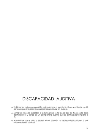 DISCAPACIDAD AUDITIVA
⇒ Hablarle lo más cerca posible, colocándose a su misma altura y enfrente de él,
  siendo expresivo peor sin exagerar ni gesticular en exceso.

⇒ Sentar al niño de espaldas a la luz natural (ésta debe dar de frente a la cara
  del hablante) y cerca de un compañero oyente que se distinga por empatía a
  él.

⇒ Al caminar por el aula o escribir en el pizarrón no realizar explicaciones o dar
  informaciones básicas.

                                                                                14
 