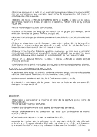 •Ubicar al alumno en el aula en un lugar donde pueda establecer comunicación
  con sus compañeros, por ejemplo, aprovechar la organización del grupo en
  círculos pequeños (equipos).

  •Hablarle de frente evitando distractores como el bigote, el lápiz en los labios,
  agacharse, taparse la boca, el cabello, accesorios, hablar fuera de su campo
  visual, etc.

  •Utilizar material gráfico para comunicarse.

  •Realizar actividades de lenguaje no verbal con el grupo, por ejemplo, emitir
  mensajes a través de gestos, mímica, dibujos, etc.

  •Aprovechar los lenguajes alternos para el enriquecimiento comunicativo de todo
  el grupo.

  •Valorar su intención comunicativa aun cuando la construcción de la estructura
  sintáctica no sea completa, por ejemplo, cuando señala la palabra baño con
  lenguaje manual para pedir permiso para ir al baño.

  •Elaborar (maestro-niño) tableros, gráficas, maquetas o frisos que le permitan
  comunicarse, resaltando el vocabulario nuevo empleado por los alumnos en el
  contexto del aula y por el maestro en la introducción de nuevos contenidos.

  •Utilizar en el discurso términos sencillos y claros, evitando el doble sentido
  (maestro-alumno).

  •Estimular al niño a emitir su acuerdo desacuerdo a través de los sistemas alternos.

CUANDO EL ALUMNO PRESENTE HIPOACUSIA

  •Cerciorarse que traiga su prótesis auditiva (cuando tenga, solicitar a los padres
  verificar diariamente su estado y funcionamiento adecuado).

  •Mantener un tono de voz estable, indicándole cuando lo cambie.

  •Implementar estrategias de lenguaje       total en actividades de conversación
  diálogos, descripciones, etc.




ESCRITURA

  •Reconocer y aprovechar al máximo el valor de la escritura como forma de
  comunicación.
  •Utilizar apoyos visuales y gestuales.

  •Permitir el acercamiento al texto escrito acompañado del dibujo.

  •Utilizar prioritariamente los portadores de texto que acompañen al objeto,
  acción o dibujo.

  •Construir los conceptos a través de la escenificación.

  •Manejar la construcción de la lengua escrita vinculada al significado, utilizando
  palabras y no fonemas aislados, iniciando por el nombre propio de tal manera
  que le permita al niño descubrir y reflexionar sobre la estructura de la palabra.

                                                                                    16
 