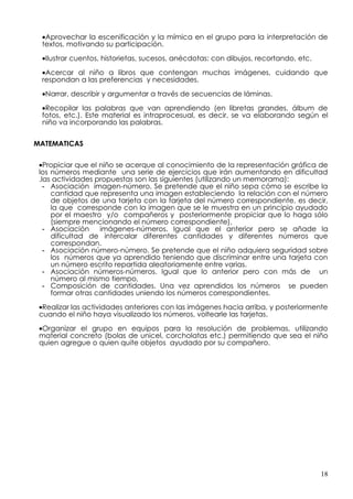 •Aprovechar la escenificación y la mímica en el grupo para la interpretación de
 textos, motivando su participación.

 •Ilustrar cuentos, historietas, sucesos, anécdotas: con dibujos, recortando, etc.

 •Acercar al niño a libros que contengan muchas imágenes, cuidando que
 respondan a las preferencias y necesidades.

 •Narrar, describir y argumentar a través de secuencias de láminas.

 •Recopilar las palabras que van aprendiendo (en libretas grandes, álbum de
 fotos, etc.). Este material es intraprocesual, es decir, se va elaborando según el
 niño va incorporando las palabras.


MATEMATICAS


 •Propiciar que el niño se acerque al conocimiento de la representación gráfica de
 los números mediante una serie de ejercicios que irán aumentando en dificultad
 .las actividades propuestas son las siguientes (utilizando un memorama):
   - Asociación imagen-número. Se pretende que el niño sepa cómo se escribe la
     cantidad que representa una imagen estableciendo la relación con el número
     de objetos de una tarjeta con la tarjeta del número correspondiente, es decir,
     la que corresponde con la imagen que se le muestra en un principio ayudado
     por el maestro y/o compañeros y posteriormente propiciar que lo haga sólo
     (siempre mencionando el número correspondiente).
   - Asociación    imágenes-números. Igual que el anterior pero se añade la
     dificultad de intercalar diferentes cantidades y diferentes números que
     correspondan.
   - Asociación número-número. Se pretende que el niño adquiera seguridad sobre
     los números que ya aprendido teniendo que discriminar entre una tarjeta con
     un número escrito repartida aleatoriamente entre varias.
   - Asociación números-números. Igual que lo anterior pero con más de un
     número al mismo tiempo,
   - Composición de cantidades. Una vez aprendidos los números se pueden
     formar otras cantidades uniendo los números correspondientes.
 •Realizar las actividades anteriores con las imágenes hacia arriba, y posteriormente
 cuando el niño haya visualizado los números, voltearle las tarjetas.

 •Organizar el grupo en equipos para la resolución de problemas, utilizando
 material concreto (bolas de unicel, corcholatas etc.) permitiendo que sea el niño
 quien agregue o quien quite objetos ayudado por su compañero.




                                                                                     18
 