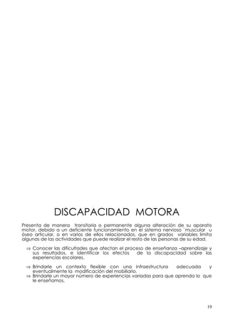 DISCAPACIDAD MOTORA
Presenta de manera transitoria o permanente alguna alteración de su aparato
motor, debido a un deficiente funcionamiento en el sistema nervioso `muscular u
óseo articular, o en varios de ellos relacionados, que en grados variables limita
algunas de las actividades que puede realizar el resto de las personas de su edad.

 ⇒ Conocer las dificultades que afectan el proceso de enseñanza –aprendizaje y
   sus resultados, e identificar los efectos   de la discapacidad sobre las
   experiencias escolares.

 ⇒ Brindarle un contexto flexible con una infraestructura      adecuada     y
   eventualmente la modificación del mobiliario.
 ⇒ Brindarle un mayor número de experiencias variadas para que aprenda lo que
   le enseñamos.




                                                                                19
 