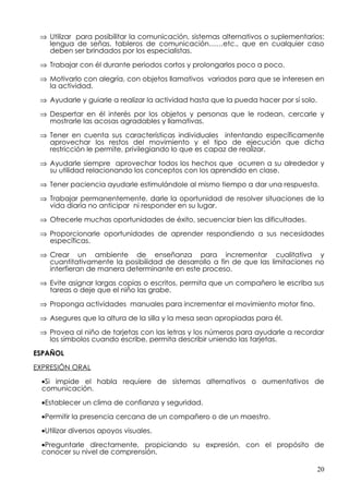⇒ Utilizar para posibilitar la comunicación, sistemas alternativos o suplementarios:
   lengua de señas, tableros de comunicación……etc., que en cualquier caso
   deben ser brindados por los especialistas.

 ⇒ Trabajar con él durante periodos cortos y prolongarlos poco a poco.

 ⇒ Motivarlo con alegría, con objetos llamativos variados para que se interesen en
   la actividad.

 ⇒ Ayudarle y guiarle a realizar la actividad hasta que la pueda hacer por sí solo.

 ⇒ Despertar en él interés por los objetos y personas que le rodean, cercarle y
   mostrarle las acosas agradables y llamativas.

 ⇒ Tener en cuenta sus características individuales intentando específicamente
   aprovechar los restos del movimiento y el tipo de ejecución que dicha
   restricción le permite, privilegiando lo que es capaz de realizar.

 ⇒ Ayudarle siempre aprovechar todos los hechos que ocurren a su alrededor y
   su utilidad relacionando los conceptos con los aprendido en clase.

 ⇒ Tener paciencia ayudarle estimulándole al mismo tiempo a dar una respuesta.

 ⇒ Trabajar permanentemente, darle la oportunidad de resolver situaciones de la
   vida diaria no anticipar ni responder en su lugar.

 ⇒ Ofrecerle muchas oportunidades de éxito, secuenciar bien las dificultades.

 ⇒ Proporcionarle oportunidades de aprender respondiendo a sus necesidades
   específicas.

 ⇒ Crear un ambiente de enseñanza para incrementar cualitativa y
   cuantitativamente la posibilidad de desarrollo a fin de que las limitaciones no
   interfieran de manera determinante en este proceso.

 ⇒ Evite asignar largas copias o escritos, permita que un compañero le escriba sus
   tareas o deje que el niño las grabe.
 ⇒ Proponga actividades manuales para incrementar el movimiento motor fino.

 ⇒ Asegures que la altura de la silla y la mesa sean apropiadas para él.

 ⇒ Provea al niño de tarjetas con las letras y los números para ayudarle a recordar
   los símbolos cuando escribe, permita describir uniendo las tarjetas.

ESPAÑOL

EXPRESIÓN ORAL

  •Si impide el habla requiere de sistemas alternativos o aumentativos de
  comunicación.

  •Establecer un clima de confianza y seguridad.

  •Permitir la presencia cercana de un compañero o de un maestro.

  •Utilizar diversos apoyos visuales.

  •Preguntarle directamente, propiciando su expresión, con el propósito de
  conocer su nivel de comprensión.

                                                                                      20
 