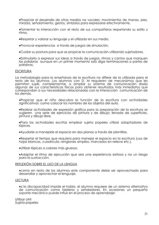 •Propiciar el desarrollo de otros medios no vocales: movimientos de manos, pies,
  mirada, señalamiento, gestos, símbolos para expresarse efectivamente.

  •Fomentar la interacción con el resto de sus compañeros respetando su estilo y
  ritmo.

  •Respetar y valorar su lenguaje y el utilizado en sus medio.

  •Provocar experiencias a través de juegos de simulación.

  •Cuidar su postura para que se propicie la comunicación utilizando sujetadores.

  •Estimularlo a expresar sus ideas a través de juegos, ritmos y cantos que marquen
  las palabras aunque en un primer momento solo diga terminaciones o partes de
  palabras.

ESCRITURA

La metodología para la enseñanza de la escritura no difiere de la utilizada para el
resto de los alumnos. Los alumnos con D. M requieren de mecanismos que les
permitan suplir, complementar, o ampliar su sistema de comunicación dada
algunas de sus características físicas para obtener resultados más inmediatos que
correspondan a sus necesidades relacionadas con la interacción comunicación de
los demás.

  •Propiciar que el niño descubra la función de la escritura con actividades
  significativas: como colocar los nombres de los objetos del aula.

  •Realizar actividades de expresión gráfica para la preparación de la escritura se
  sugieren una serie de ejercicios de pintura y de dibujo; llenado de superficies,
  pintura y dibujo libre.

  •Para las actividades escritas emplear sujeta papeles utilizar adaptadores de
  lápices.

  •Ayudarle a manejarle el espacio en dos planos a través de plantillas.
  •Respetar el tiempo que requiera para manejar el espacio en la escritura (uso de
  hojas blancas, cuadricula, renglones amplios, marcados en relieve etc.).

  •Utilizar lápices o colores más gruesos.

  •Adaptar el ritmo de ejecución que sea una experiencia exitosa y no un riesgo
  para la sustracción.

REFLEXIÓN SOBRE EL USO DE LA LENGUA

  •como en resto de los alumnos este componente debe ser aprovechado para
  desarrollar y aprovechar el lenguaje.

LECTURA

  •si la discapacidad impide el habla, el alumno requiere de un sistema alternativo
  de comunicación como tableros y señaladores. En ocasiones un pequeño
  soporte mecánico puede influir en el proceso de aprendizaje:

Utilizar atril
Sujeta papeles


                                                                                    21
 