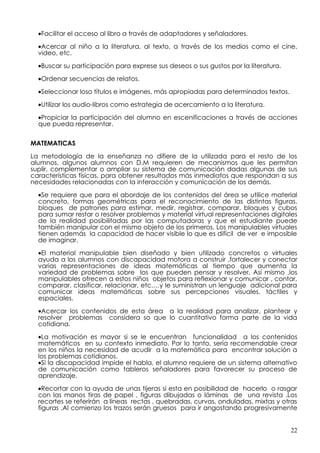 •Facilitar el acceso al libro a través de adaptadores y señaladores.

  •Acercar al niño a la literatura, al texto, a través de los medios como el cine,
  video, etc.

  •Buscar su participación para exprese sus deseos o sus gustos por la literatura.

  •Ordenar secuencias de relatos.

  •Seleccionar loso títulos e imágenes, más apropiadas para determinados textos.

  •Utilizar los audio-libros como estrategia de acercamiento a la literatura.

  •Propiciar la participación del alumno en escenificaciones a través de acciones
  que pueda representar.


MATEMATICAS

La metodología de la enseñanza no difiere de la utilizada para el resto de los
alumnos, algunos alumnos con D.M requieren de mecanismos que les permitan
suplir, complementar o ampliar su sistema de comunicación dadas algunas de sus
características físicas, para obtener resultados más inmediatos que respondan a sus
necesidades relacionadas con la interacción y comunicación de los demás.

  •Se requiere que para el abordaje de los contenidos del área se utilice material
  concreto, formas geométricas para el reconocimiento de las distintas figuras,
  bloques de patrones para estimar, medir, registrar, comparar, bloques y cubos
  para sumar restar o resolver problemas y material virtual representaciones digitales
  de la realidad posibilitadas por las computadoras y que el estudiante puede
  también manipular con el mismo objeto de los primeros. Los manipulables virtuales
  tienen además la capacidad de hacer visible lo que es difícil de ver e imposible
  de imaginar.

  •El material manipulable bien diseñado y bien utilizado concretos o virtuales
  ayuda a los alumnos con discapacidad motora a construir ,fortalecer y conectar
  varias representaciones de ideas matemáticas al tiempo que aumenta la
  variedad de problemas sobre los que pueden pensar y resolver, Así mismo ,los
  manipulables ofrecen a estos niños objetos para reflexionar y comunicar , contar,
  comparar, clasificar, relacionar, etc.…y le suministran un lenguaje adicional para
  comunicar ideas matemáticas sobre sus percepciones visuales, táctiles y
  espaciales.

  •Acercar los contenidos de esta área a la realidad para analizar, plantear y
  resolver problemas considera so que lo cuantitativo forma parte de la vida
  cotidiana.

  •La motivación es mayor si se le encuentran funcionalidad a los contenidos
  matemáticos en su contexto inmediato. Por lo tanto, sería recomendable crear
  en los niños la necesidad de acudir a la matemática para encontrar solución a
  los problemas cotidianos.
  •Si la discapacidad impide el habla, el alumno requiere de un sistema alternativo
  de comunicación como tableros señaladores para favorecer su proceso de
  aprendizaje.

  •Recortar con la ayuda de unas tijeras si esta en posibilidad de hacerlo o rasgar
  con las manos tiras de papel , figuras dibujadas o láminas de una revista .Los
  recortes se referirán a líneas rectas , quebradas, curvas, onduladas, mixtas y otras
  figuras .Al comienzo los trazos serán gruesos para ir angostando progresivamente


                                                                                     22
 